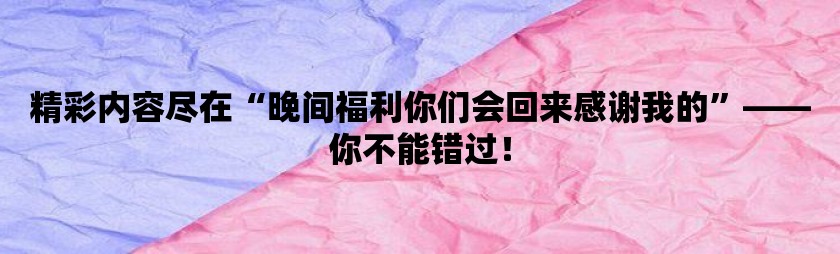 精彩内容尽在晚间福利你们会回来感谢我的-你不能错过！