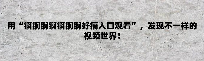 用锕锕锕锕锕锕锕好痛入口观看，发现不一样的视频世界！