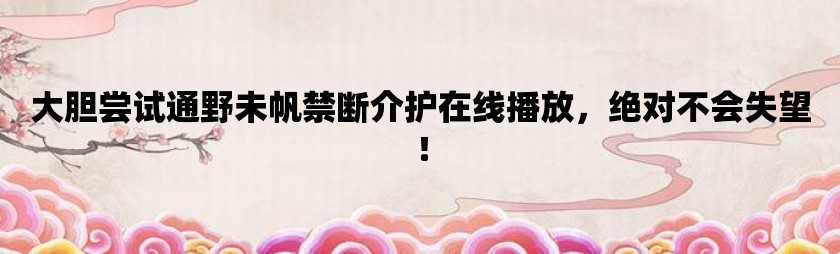 大胆尝试通野未帆禁断介护在线播放，绝对不会失望！