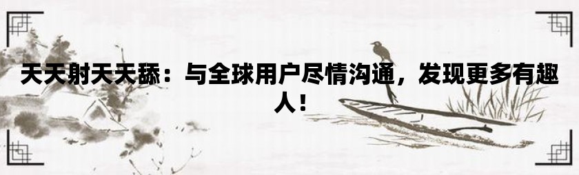 天天射天天舔：与全球用户尽情沟通，发现更多有趣人！