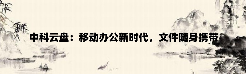 中科云盘：移动办公新时代，文件随身携带