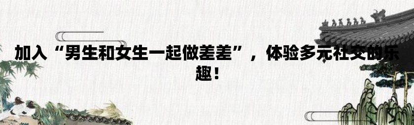 加入男生和女生一起做差差，体验多元社交的乐趣！