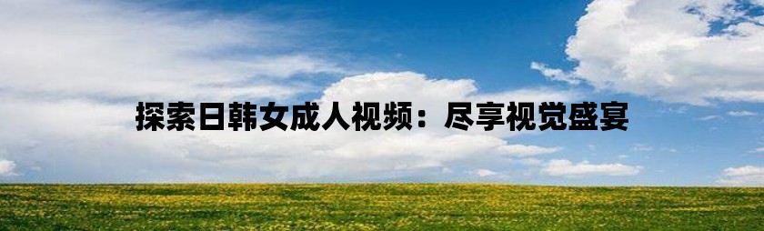 探索日韩女成人视频：尽享视觉盛宴