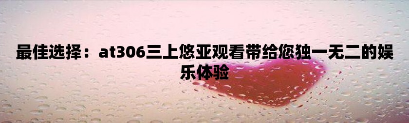 最佳选择：at306三上悠亚观看带给您独一无二的娱乐体验