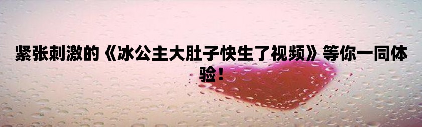 紧张刺激的冰公主大肚子快生了视频等你一同体验！