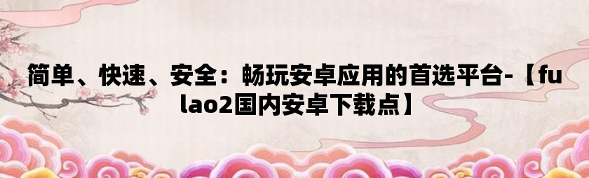 简单、快速、安全：畅玩安卓应用的首选平台-【fulao2国内安卓下载点】