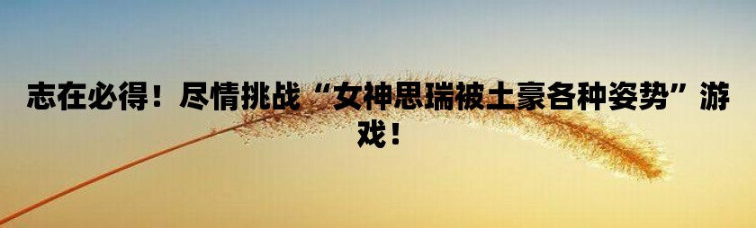 志在必得！尽情挑战女神思瑞被土豪各种姿势游戏！