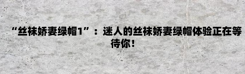丝袜娇妻绿帽1：迷人的丝袜娇妻绿帽体验正在等待你！