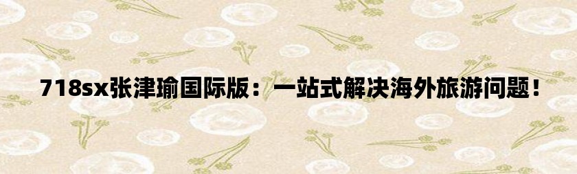 718sx张津瑜国际版：一站式解决海外旅游问题！