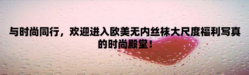 与时尚同行，欢迎进入欧美无内丝袜大尺度福利写真的时尚殿堂！
