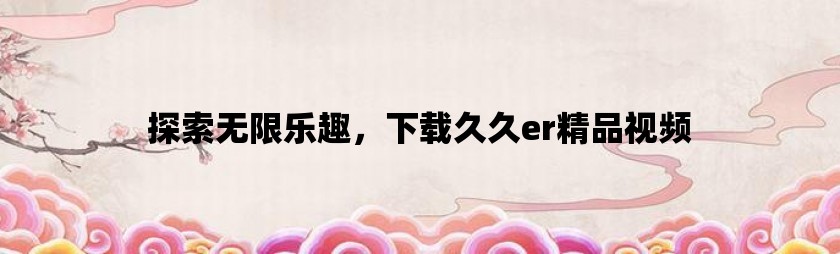 探索无限乐趣，下载久久er精品视频