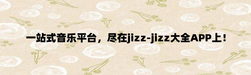 一站式音乐平台，尽在jizz-jizz大全APP上！
