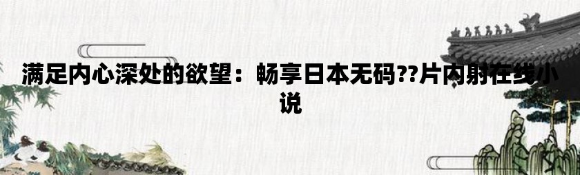 满足内心深处的欲望：畅享日本无码??片内射在线小说