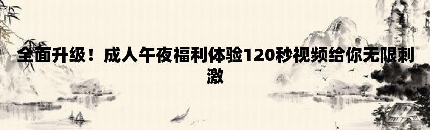 全面升级！成人午夜福利体验120秒视频给你无限刺激