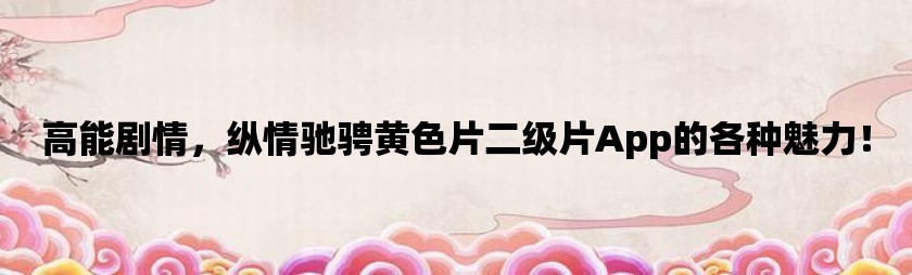 高能剧情，纵情驰骋黄色片二级片App的各种魅力！