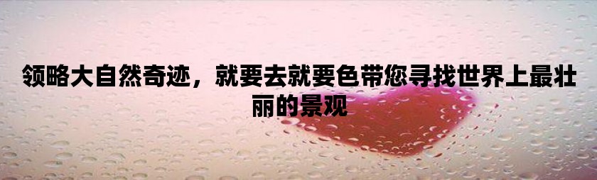 领略大自然奇迹，就要去就要色带您寻找世界上最壮丽的景观