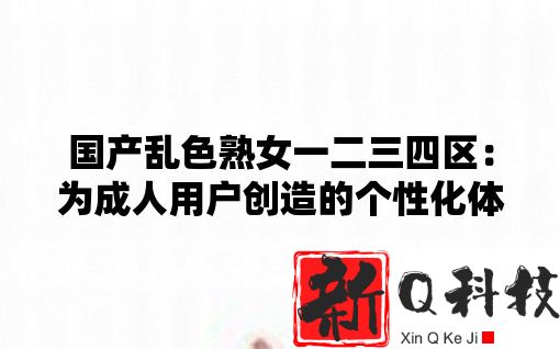 国产乱色熟女一二三四区：为成人用户创造的个性化体验