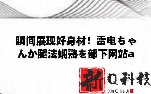 瞬间展现好身材！雷电ちゃんか腿法娴熟を部下网站app助你拥有完美腿部比例！
